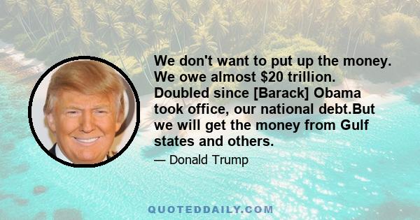 We don't want to put up the money. We owe almost $20 trillion. Doubled since [Barack] Obama took office, our national debt.But we will get the money from Gulf states and others.