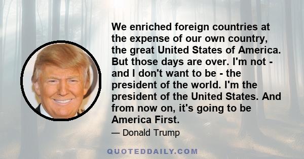 We enriched foreign countries at the expense of our own country, the great United States of America. But those days are over. I'm not - and I don't want to be - the president of the world. I'm the president of the