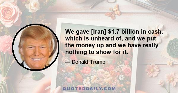 We gave [Iran] $1.7 billion in cash, which is unheard of, and we put the money up and we have really nothing to show for it.