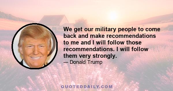 We get our military people to come back and make recommendations to me and I will follow those recommendations. I will follow them very strongly.