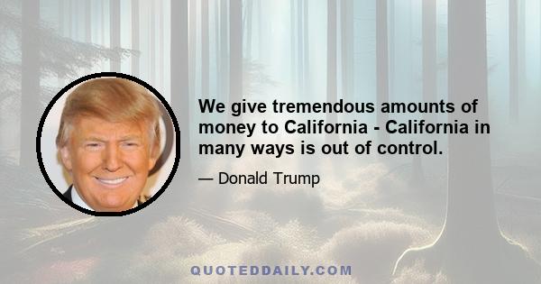 We give tremendous amounts of money to California - California in many ways is out of control.