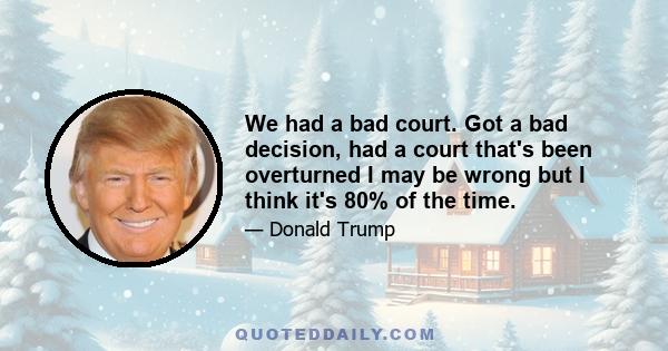 We had a bad court. Got a bad decision, had a court that's been overturned I may be wrong but I think it's 80% of the time.