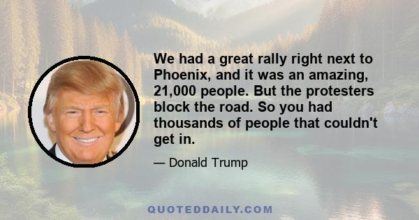 We had a great rally right next to Phoenix, and it was an amazing, 21,000 people. But the protesters block the road. So you had thousands of people that couldn't get in.