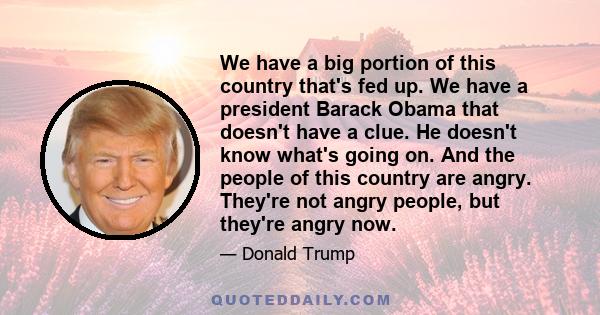 We have a big portion of this country that's fed up. We have a president Barack Obama that doesn't have a clue. He doesn't know what's going on. And the people of this country are angry. They're not angry people, but