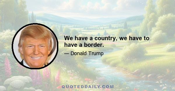 We have a country, we have to have a border.