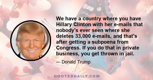 We have a country where you have Hillary Clinton with her e-mails that nobody's ever seen where she deletes 33,000 e-mails, and that's after getting a subpoena from Congress. If you do that in private business, you get