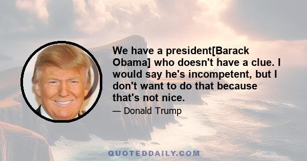 We have a president[Barack Obama] who doesn't have a clue. I would say he's incompetent, but I don't want to do that because that's not nice.