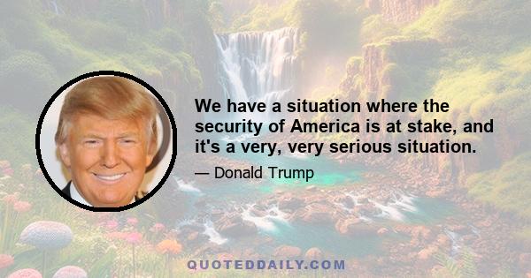 We have a situation where the security of America is at stake, and it's a very, very serious situation.