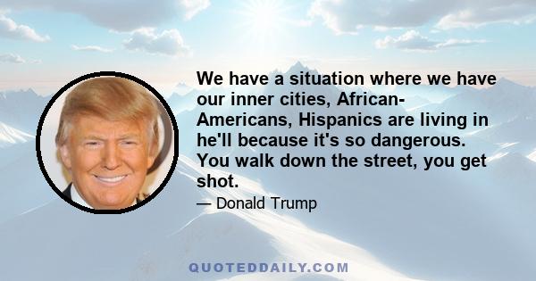 We have a situation where we have our inner cities, African- Americans, Hispanics are living in he'll because it's so dangerous. You walk down the street, you get shot.