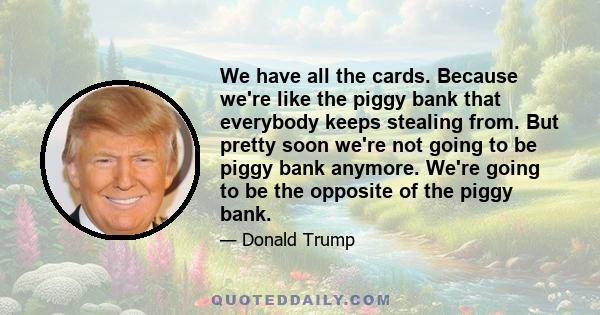 We have all the cards. Because we're like the piggy bank that everybody keeps stealing from. But pretty soon we're not going to be piggy bank anymore. We're going to be the opposite of the piggy bank.