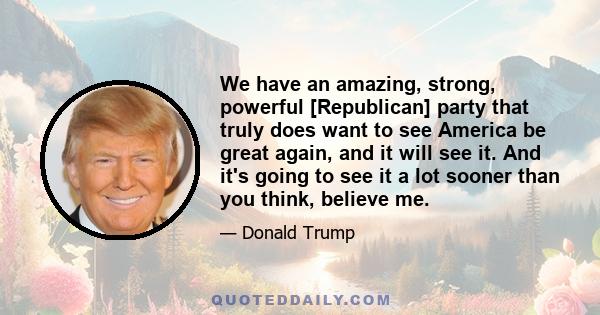 We have an amazing, strong, powerful [Republican] party that truly does want to see America be great again, and it will see it. And it's going to see it a lot sooner than you think, believe me.