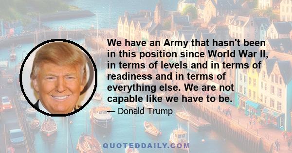 We have an Army that hasn't been in this position since World War II, in terms of levels and in terms of readiness and in terms of everything else. We are not capable like we have to be.