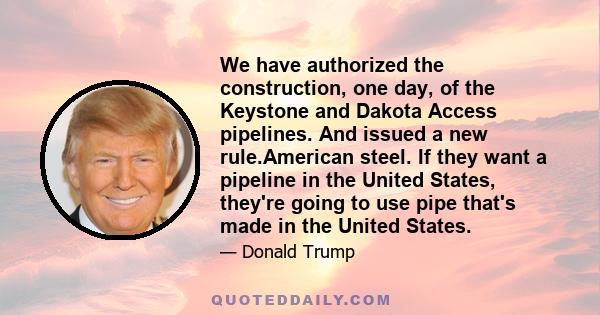 We have authorized the construction, one day, of the Keystone and Dakota Access pipelines. And issued a new rule.American steel. If they want a pipeline in the United States, they're going to use pipe that's made in the 