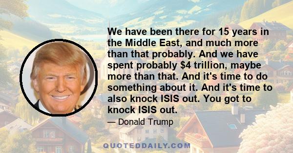 We have been there for 15 years in the Middle East, and much more than that probably. And we have spent probably $4 trillion, maybe more than that. And it's time to do something about it. And it's time to also knock