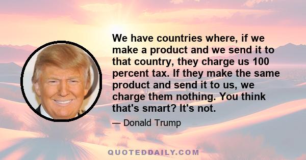 We have countries where, if we make a product and we send it to that country, they charge us 100 percent tax. If they make the same product and send it to us, we charge them nothing. You think that's smart? It's not.