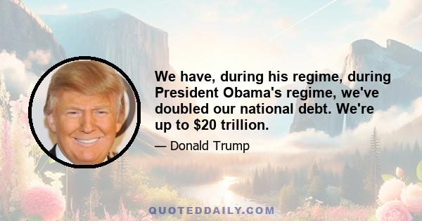 We have, during his regime, during President Obama's regime, we've doubled our national debt. We're up to $20 trillion.