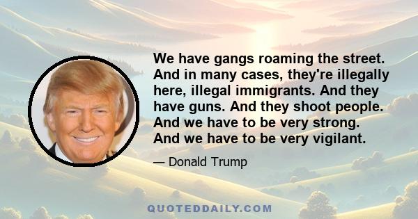 We have gangs roaming the street. And in many cases, they're illegally here, illegal immigrants. And they have guns. And they shoot people. And we have to be very strong. And we have to be very vigilant.