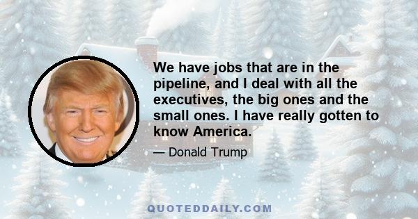 We have jobs that are in the pipeline, and I deal with all the executives, the big ones and the small ones. I have really gotten to know America.