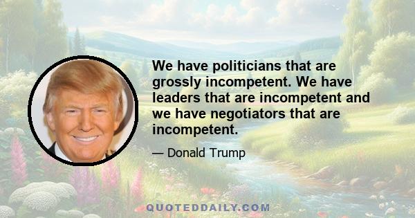 We have politicians that are grossly incompetent. We have leaders that are incompetent and we have negotiators that are incompetent.