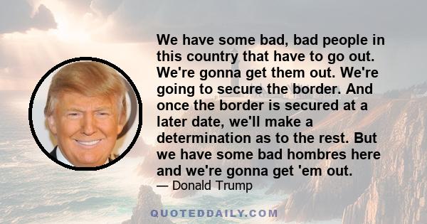 We have some bad, bad people in this country that have to go out. We're gonna get them out. We're going to secure the border. And once the border is secured at a later date, we'll make a determination as to the rest.