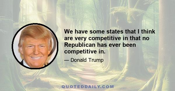 We have some states that I think are very competitive in that no Republican has ever been competitive in.