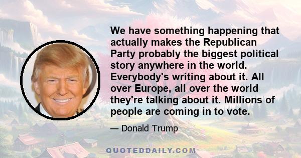 We have something happening that actually makes the Republican Party probably the biggest political story anywhere in the world. Everybody's writing about it. All over Europe, all over the world they're talking about