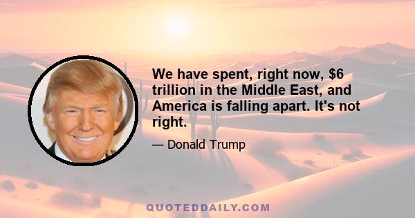 We have spent, right now, $6 trillion in the Middle East, and America is falling apart. It's not right.