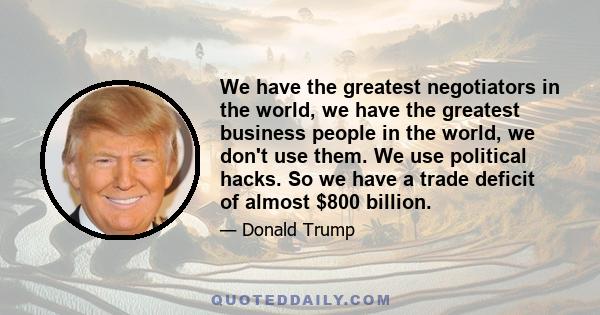 We have the greatest negotiators in the world, we have the greatest business people in the world, we don't use them. We use political hacks. So we have a trade deficit of almost $800 billion.