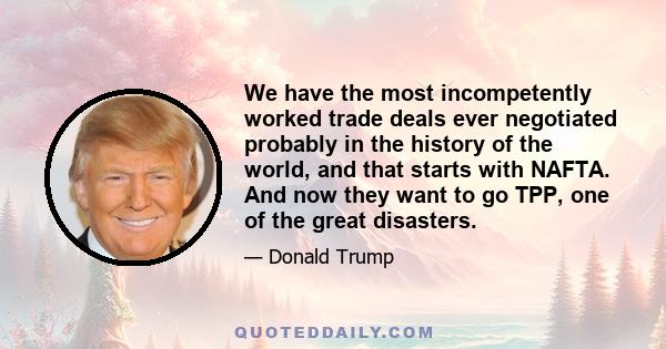 We have the most incompetently worked trade deals ever negotiated probably in the history of the world, and that starts with NAFTA. And now they want to go TPP, one of the great disasters.