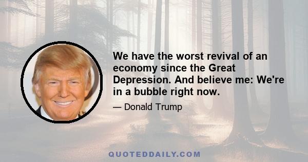 We have the worst revival of an economy since the Great Depression. And believe me: We're in a bubble right now.