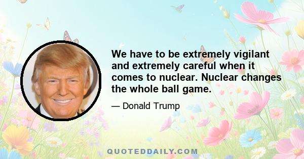 We have to be extremely vigilant and extremely careful when it comes to nuclear. Nuclear changes the whole ball game.