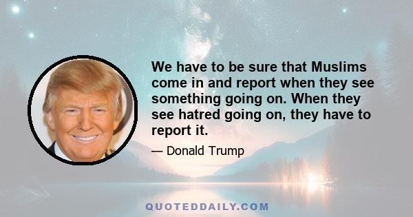 We have to be sure that Muslims come in and report when they see something going on. When they see hatred going on, they have to report it.