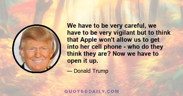 We have to be very careful, we have to be very vigilant but to think that Apple won't allow us to get into her cell phone - who do they think they are? Now we have to open it up.