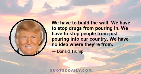 We have to build the wall. We have to stop drugs from pouring in. We have to stop people from just pouring into our country. We have no idea where they're from.