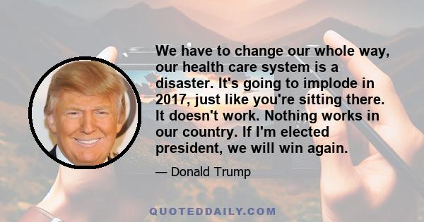 We have to change our whole way, our health care system is a disaster. It's going to implode in 2017, just like you're sitting there. It doesn't work. Nothing works in our country. If I'm elected president, we will win