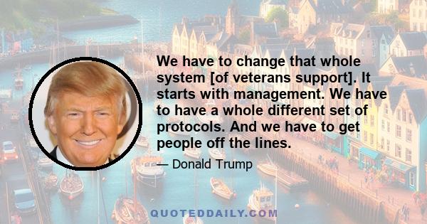 We have to change that whole system [of veterans support]. It starts with management. We have to have a whole different set of protocols. And we have to get people off the lines.