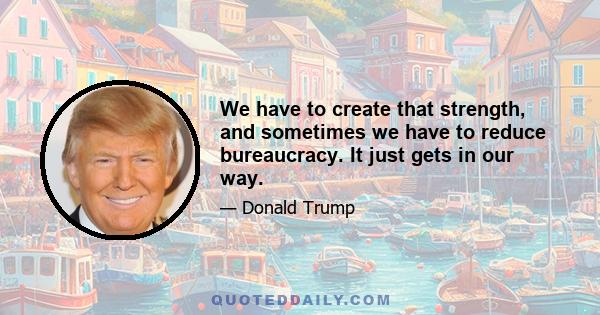 We have to create that strength, and sometimes we have to reduce bureaucracy. It just gets in our way.