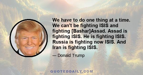 We have to do one thing at a time. We can't be fighting ISIS and fighting [Bashar]Assad. Assad is fighting ISIS. He is fighting ISIS. Russia is fighting now ISIS. And Iran is fighting ISIS.