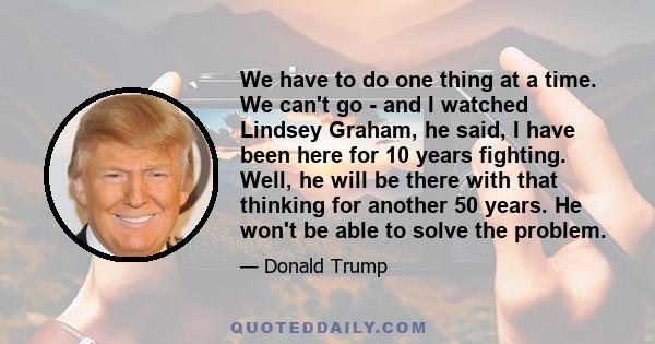 We have to do one thing at a time. We can't go - and I watched Lindsey Graham, he said, I have been here for 10 years fighting. Well, he will be there with that thinking for another 50 years. He won't be able to solve