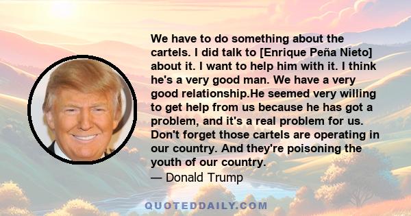 We have to do something about the cartels. I did talk to [Enrique Peña Nieto] about it. I want to help him with it. I think he's a very good man. We have a very good relationship.He seemed very willing to get help from