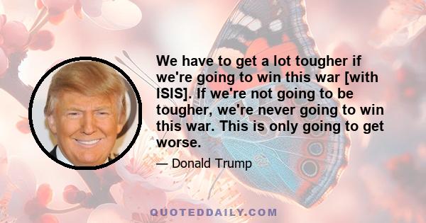 We have to get a lot tougher if we're going to win this war [with ISIS]. If we're not going to be tougher, we're never going to win this war. This is only going to get worse.