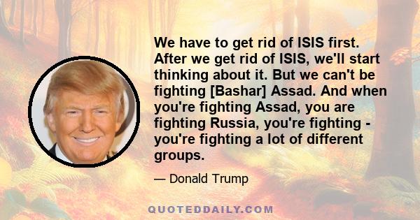 We have to get rid of ISIS first. After we get rid of ISIS, we'll start thinking about it. But we can't be fighting [Bashar] Assad. And when you're fighting Assad, you are fighting Russia, you're fighting - you're