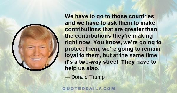 We have to go to those countries and we have to ask them to make contributions that are greater than the contributions they're making right now. You know, we're going to protect them, we're going to remain loyal to