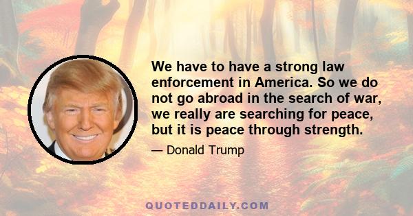 We have to have a strong law enforcement in America. So we do not go abroad in the search of war, we really are searching for peace, but it is peace through strength.