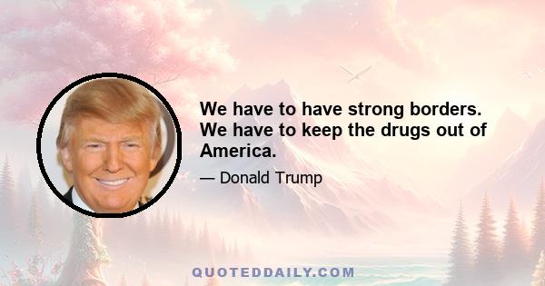 We have to have strong borders. We have to keep the drugs out of America.