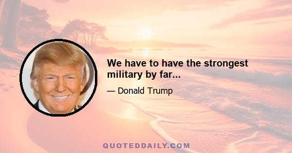 We have to have the strongest military by far...