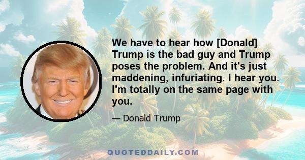 We have to hear how [Donald] Trump is the bad guy and Trump poses the problem. And it's just maddening, infuriating. I hear you. I'm totally on the same page with you.