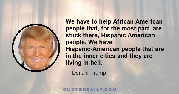 We have to help African American people that, for the most part, are stuck there, Hispanic American people. We have Hispanic-American people that are in the inner cities and they are living in hell.