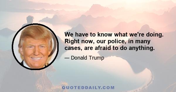 We have to know what we're doing. Right now, our police, in many cases, are afraid to do anything.