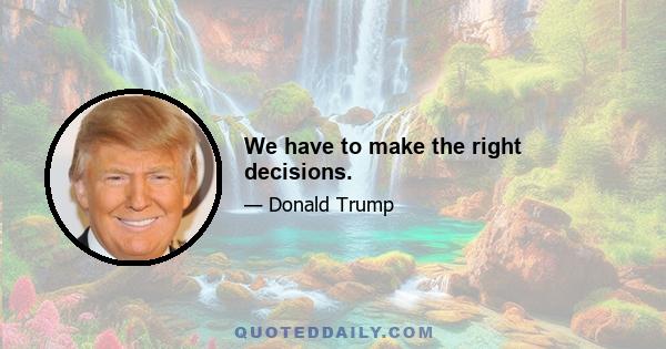 We have to make the right decisions.